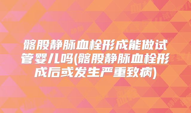 髂股静脉血栓形成能做试管婴儿吗(髂股静脉血栓形成后或发生严重致病)