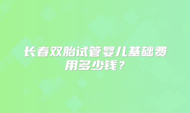 长春双胎试管婴儿基础费用多少钱？