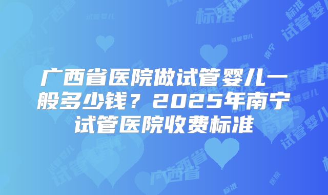 广西省医院做试管婴儿一般多少钱？2025年南宁试管医院收费标准