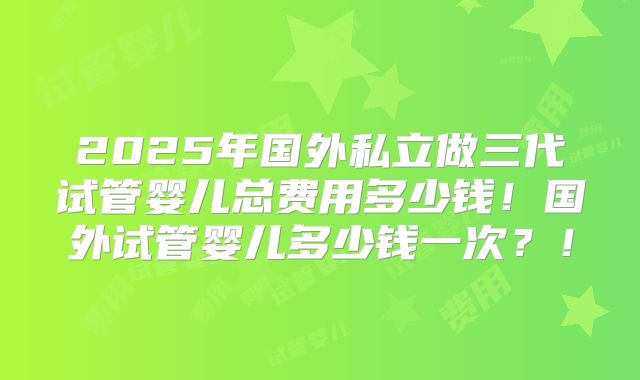 2025年国外私立做三代试管婴儿总费用多少钱!国外试管婴儿多少钱一次?!