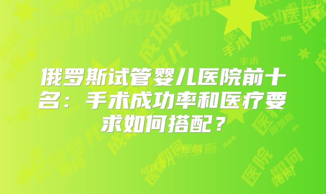 俄罗斯试管婴儿医院前十名：手术成功率和医疗要求如何搭配？