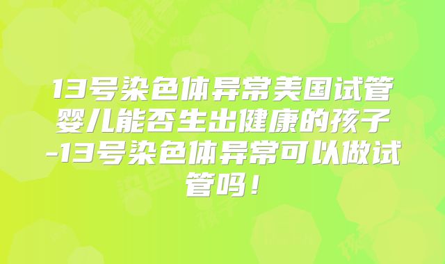 13号染色体异常美国试管婴儿能否生出健康的孩子-13号染色体异常可以做试管吗！