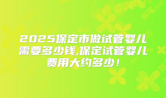 2025保定市做试管婴儿需要多少钱,保定试管婴儿费用大约多少！