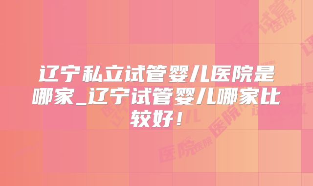 辽宁私立试管婴儿医院是哪家_辽宁试管婴儿哪家比较好！