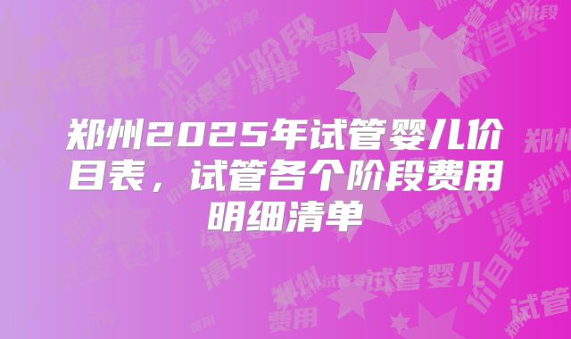 郑州2025年试管婴儿价目表，试管各个阶段费用明细清单