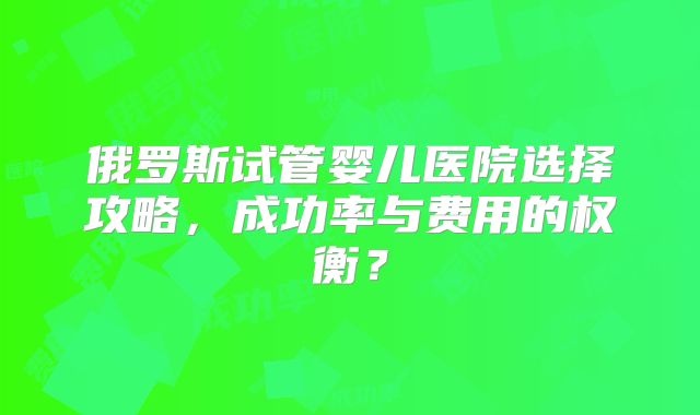 俄罗斯试管婴儿医院选择攻略，成功率与费用的权衡？