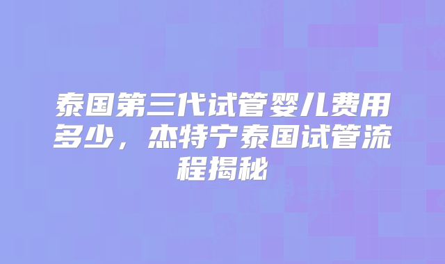 泰国第三代试管婴儿费用多少，杰特宁泰国试管流程揭秘