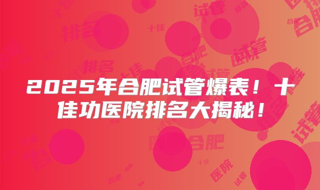 2025年合肥试管爆表！十佳功医院排名大揭秘！