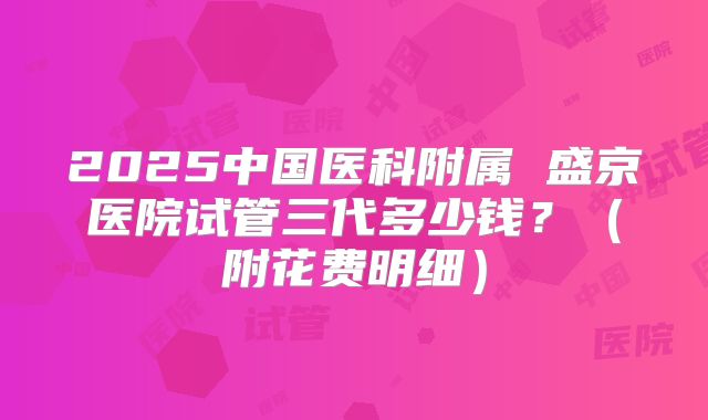2025中国医科附属 盛京医院试管三代多少钱?(附花费明细)