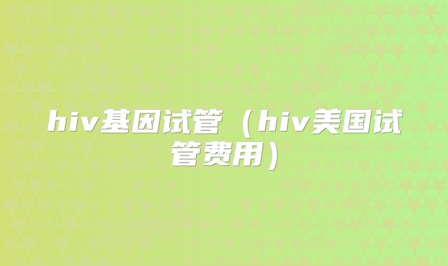 hiv基因试管（hiv美国试管费用）