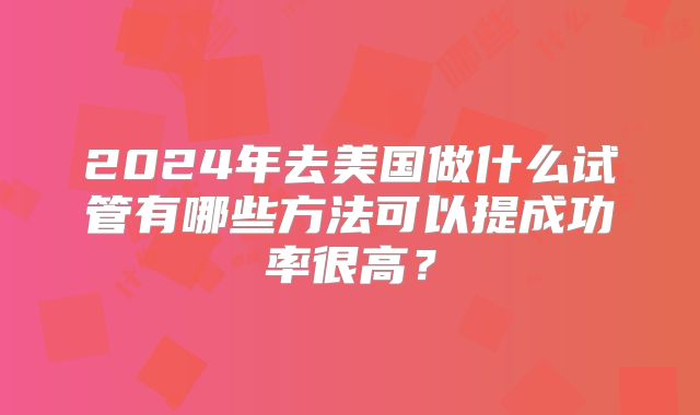 2024年去美国做什么试管有哪些方法可以提成功率很高？