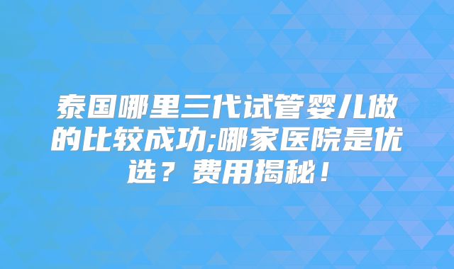 泰国哪里三代试管婴儿做的比较成功;哪家医院是优选？费用揭秘！
