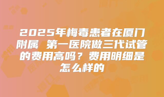 2025年梅毒患者在厦门附属 第一医院做三代试管的费用高吗?费用明细是怎么样的