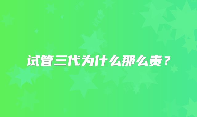 试管三代为什么那么贵？