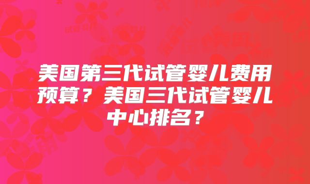 美国第三代试管婴儿费用预算?美国三代试管婴儿中心排名?