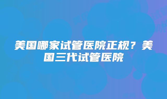 美国哪家试管医院正规？美国三代试管医院