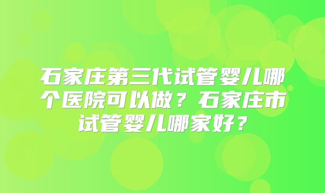 石家庄第三代试管婴儿哪个医院可以做？石家庄市试管婴儿哪家好？