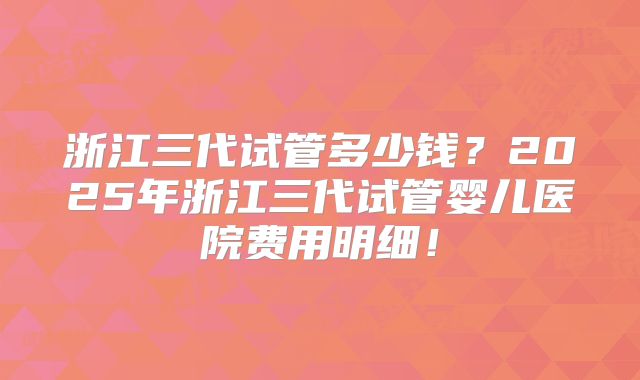 浙江三代试管多少钱？2025年浙江三代试管婴儿医院费用明细！