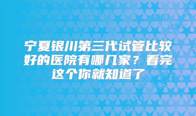 宁夏银川第三代试管比较好的医院有哪几家？看完这个你就知道了