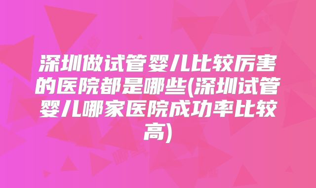 深圳做试管婴儿比较厉害的医院都是哪些(深圳试管婴儿哪家医院成功率比较高)