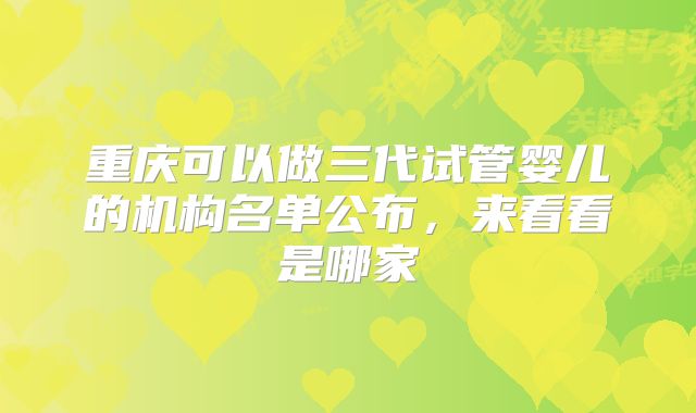 重庆可以做三代试管婴儿的机构名单公布，来看看是哪家