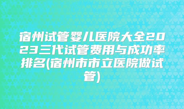 宿州试管婴儿医院大全2023三代试管费用与成功率排名(宿州市市立医院做试管)