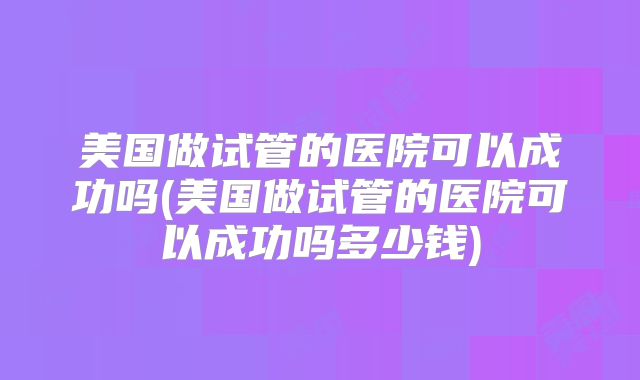 美国做试管的医院可以成功吗(美国做试管的医院可以成功吗多少钱)