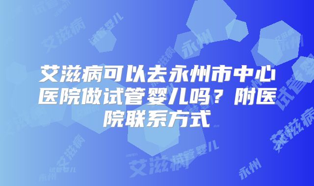 艾滋病可以去永州市中心医院做试管婴儿吗？附医院联系方式