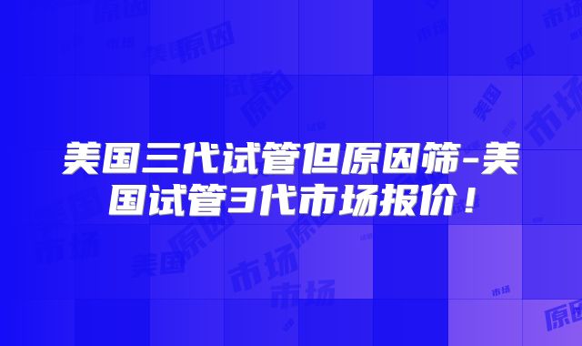 美国三代试管但原因筛-美国试管3代市场报价！