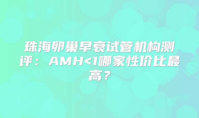 珠海卵巢早衰试管机构测评：AMH<1哪家性价比最高？