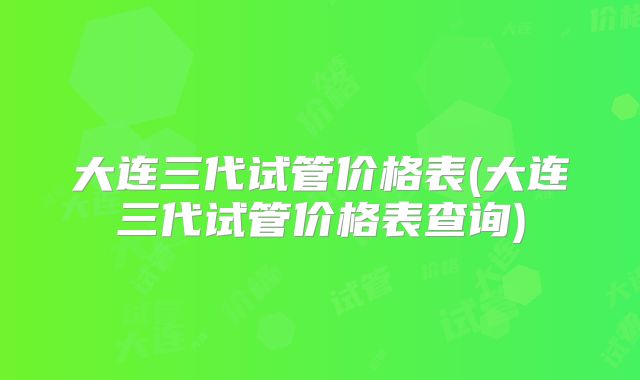大连三代试管价格表(大连三代试管价格表查询)