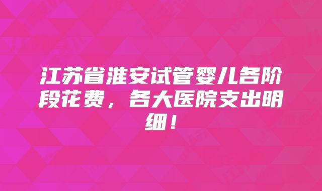 江苏省淮安试管婴儿各阶段花费,各大医院支出明细!