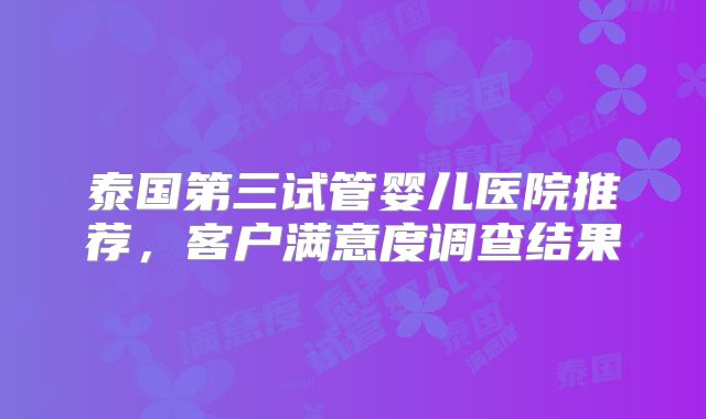 泰国第三试管婴儿医院推荐，客户满意度调查结果