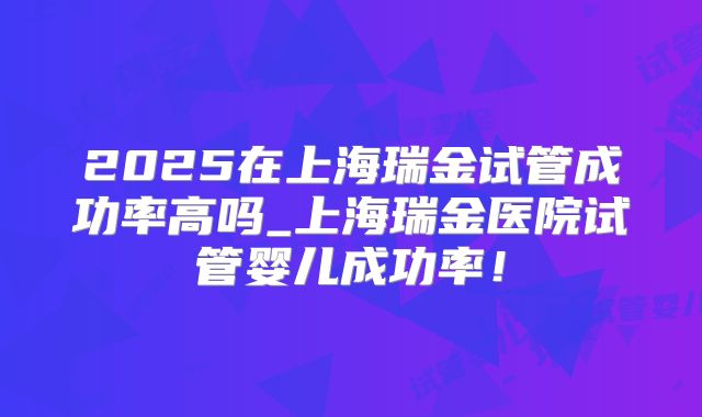 2025在上海瑞金试管成功率高吗_上海瑞金医院试管婴儿成功率！