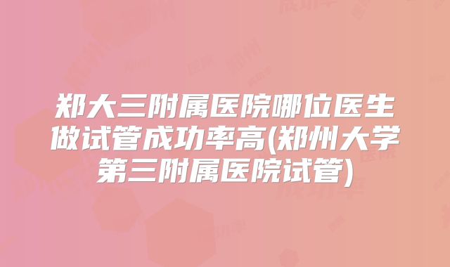 郑大三附属医院哪位医生做试管成功率高(郑州大学第三附属医院试管)