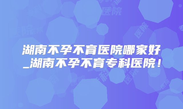 湖南不孕不育医院哪家好_湖南不孕不育专科医院！