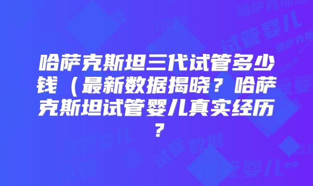 哈萨克斯坦三代试管多少钱（最新数据揭晓？哈萨克斯坦试管婴儿真实经历？