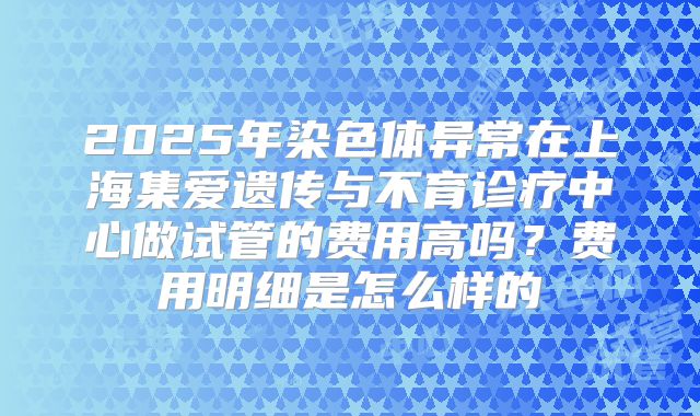 2025年染色体异常在上海集爱遗传与不育诊疗中心做试管的费用高吗？费用明细是怎么样的
