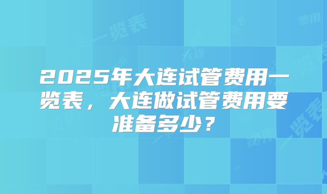 2025年大连试管费用一览表，大连做试管费用要准备多少？