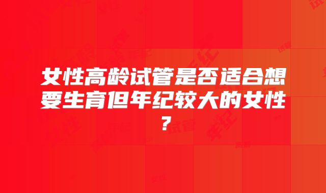 女性高龄试管是否适合想要生育但年纪较大的女性?