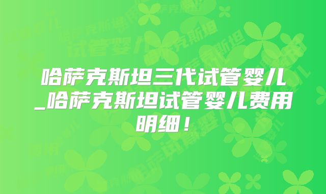 哈萨克斯坦三代试管婴儿_哈萨克斯坦试管婴儿费用明细！