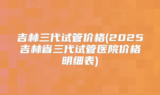 吉林三代试管价格(2025吉林省三代试管医院价格明细表)
