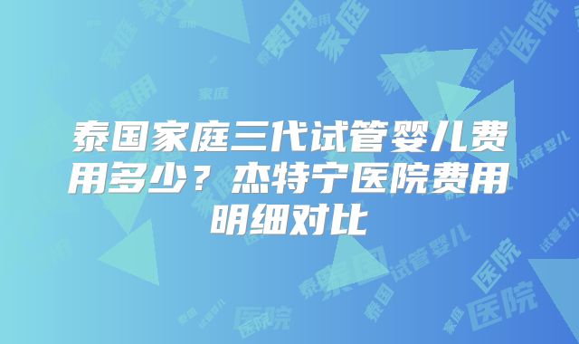 泰国家庭三代试管婴儿费用多少？杰特宁医院费用明细对比