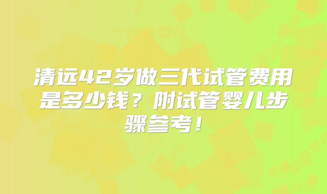 清远42岁做三代试管费用是多少钱？附试管婴儿步骤参考！