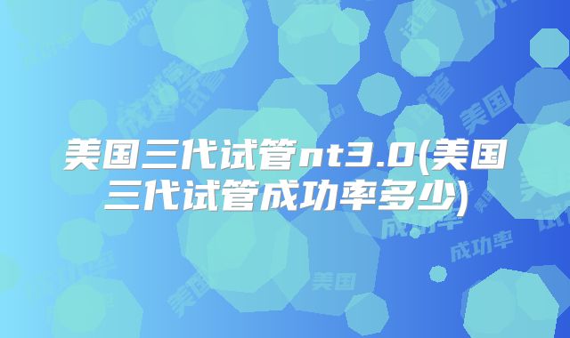 美国三代试管nt3.0(美国三代试管成功率多少)
