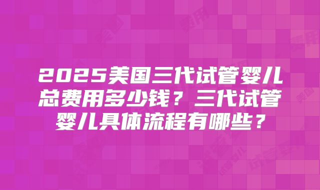 2025美国三代试管婴儿总费用多少钱？三代试管婴儿具体流程有哪些？