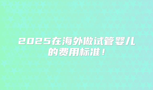2025在海外做试管婴儿的费用标准！