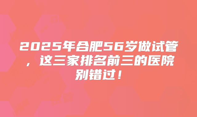 2025年合肥56岁做试管，这三家排名前三的医院别错过！