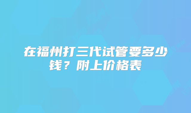 在福州打三代试管要多少钱？附上价格表