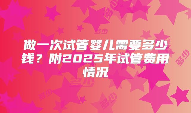 做一次试管婴儿需要多少钱？附2025年试管费用情况